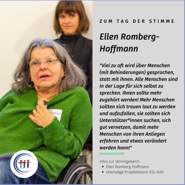 Foto Ellen Romberg-Hoffmann, Es steht geschrieben: Zum Tag der Stimme, Ellen Romberg-Hoffmann, "Viel zu oft wird über Menschen (mit Behinderungen) gesprochen, statt mit ihnen. Alle Menschen sind in der Lage für sich selbst zu sprechen. Ihnen sollte mehr zugehört werden! Mehr Menschen sollten sich trauen laut zu werden und aufzufallen, sie sollten sich Unterstützer*innen suchen, sich gut vernetzen, damit mehr Menschen von ihren Anliegen erfahren und etwas verändert werden kann!" Ellen Romberg-Hoffmann, ehemalige Projektleiterin KSL Köln. Infos zur Stimmgeberin: Ellen Romberg-Hoffmann, ehemalige Projektleiterin KSL Köln